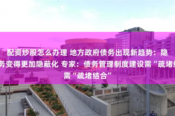 配资炒股怎么办理 地方政府债务出现新趋势：隐性债务变得更加隐蔽化 专家：债务管理制度建设需“疏堵结合”