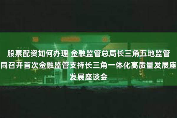 股票配资如何办理 金融监管总局长三角五地监管局共同召开首次金融监管支持长三角一体化高质量发展座谈会