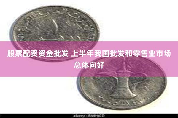 股票配资资金批发 上半年我国批发和零售业市场总体向好