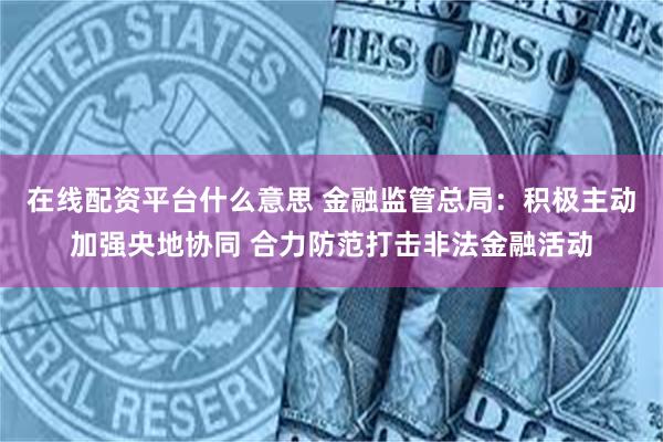 在线配资平台什么意思 金融监管总局：积极主动加强央地协同 合力防范打击非法金融活动