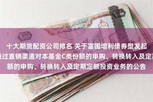 十大期货配资公司排名 关于富国增利债券型发起式证券投资基金暂停通过直销渠道对本基金C类份额的申购、转换转入及定期定额投资业务的公告