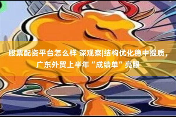 股票配资平台怎么样 深观察|结构优化稳中提质，广东外贸上半年“成绩单”亮眼