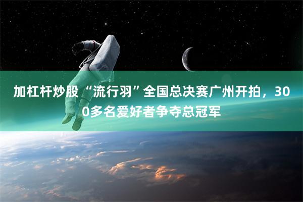 加杠杆炒股 “流行羽”全国总决赛广州开拍，300多名爱好者争夺总冠军