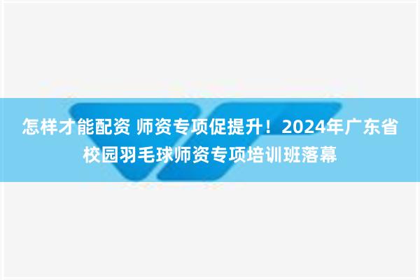 怎样才能配资 师资专项促提升！2024年广东省校园羽毛球师资专项培训班落幕