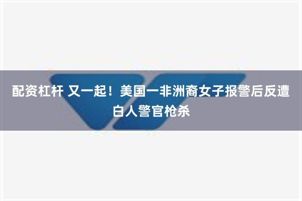 配资杠杆 又一起！美国一非洲裔女子报警后反遭白人警官枪杀