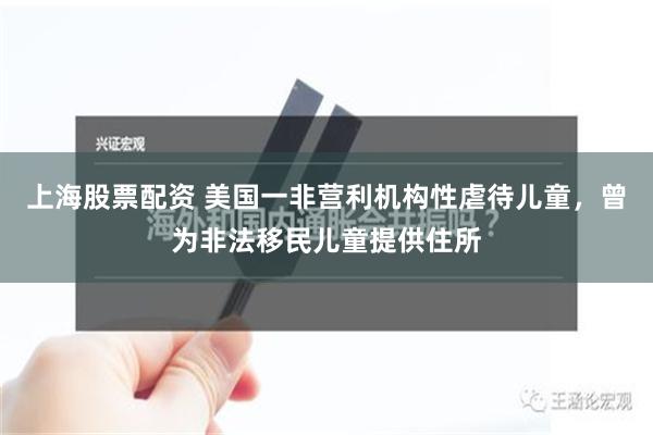 上海股票配资 美国一非营利机构性虐待儿童，曾为非法移民儿童提供住所