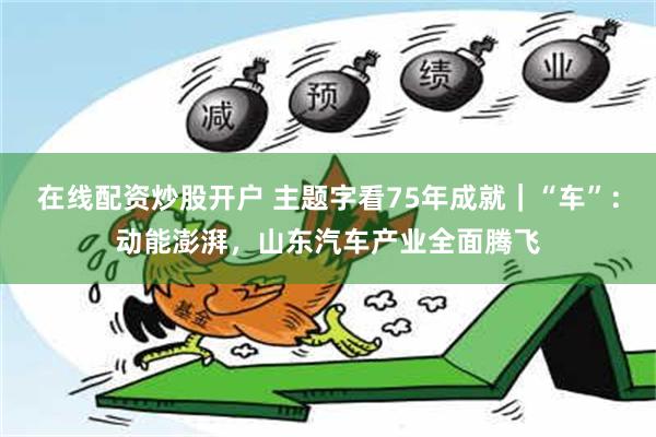 在线配资炒股开户 主题字看75年成就｜“车”：动能澎湃，山东汽车产业全面腾飞