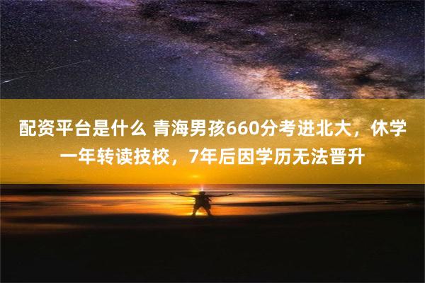 配资平台是什么 青海男孩660分考进北大，休学一年转读技校，7年后因学历无法晋升