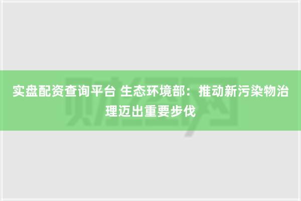 实盘配资查询平台 生态环境部：推动新污染物治理迈出重要步伐