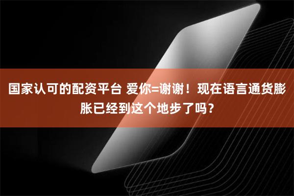 国家认可的配资平台 爱你=谢谢！现在语言通货膨胀已经到这个地步了吗？