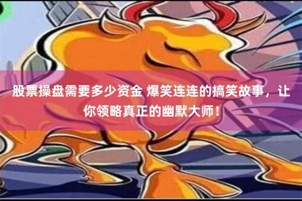 股票操盘需要多少资金 爆笑连连的搞笑故事，让你领略真正的幽默大师！