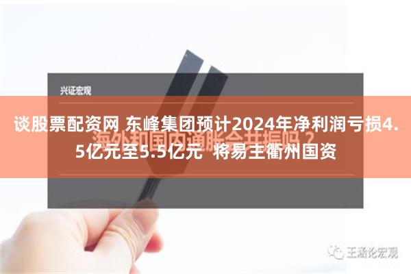 谈股票配资网 东峰集团预计2024年净利润亏损4.5亿元至5.5亿元  将易主衢州国资